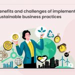 Benefits and Challenges of Implementing Sustainable Business Practices