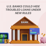 U.S. Banks Could Hide Troubled Loans Under New Rules: What It Means for the Financial Sector